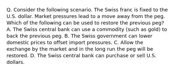 Q. Consider the following scenario. The Swiss franc is fixed to the U.S. dollar. Market pressures lead to a move away from the peg. Which of the following can be used to restore the previous peg? A. The Swiss central bank can use a commodity (such as gold) to back the previous peg. B. The Swiss government can lower domestic prices to offset import pressures. C. Allow the exchange by the market and in the long run the peg will be restored. D. The Swiss central bank can purchase or sell U.S. dollars.