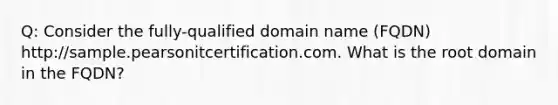 Q: Consider the fully-qualified domain name (FQDN) http://sample.pearsonitcertification.com. What is the root domain in the FQDN?