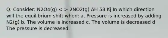 Q: Consider: N2O4(g) 2NO2(g) ΔH 58 Kj In which direction will the equilibrium shift when: a. Pressure is increased by adding N2(g) b. The volume is increased c. The volume is decreased d. The pressure is decreased.