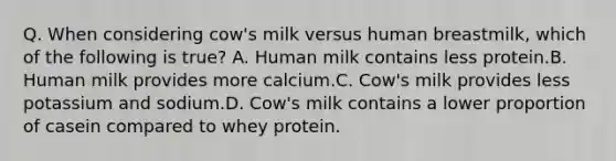 Q. When considering cow's milk versus human breastmilk, which of the following is true? A. Human milk contains less protein.B. Human milk provides more calcium.C. Cow's milk provides less potassium and sodium.D. Cow's milk contains a lower proportion of casein compared to whey protein.