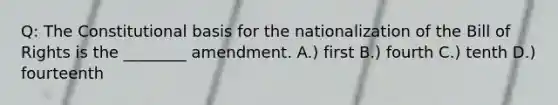 Q: The Constitutional basis for the nationalization of the Bill of Rights is the ________ amendment. A.) first B.) fourth C.) tenth D.) fourteenth