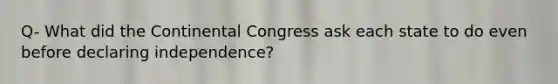 Q- What did the Continental Congress ask each state to do even before declaring independence?