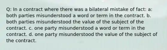 Q: In a contract where there was a bilateral mistake of fact: a: both parties misunderstood a word or term in the contract. b. both parties misunderstood the value of the subject of the contract. c. one party misunderstood a word or term in the contract. d. one party misunderstood the value of the subject of the contract.