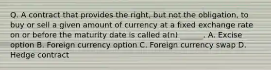 Q. A contract that provides the right, but not the obligation, to buy or sell a given amount of currency at a fixed exchange rate on or before the maturity date is called a(n) ______. A. Excise option B. Foreign currency option C. Foreign currency swap D. Hedge contract