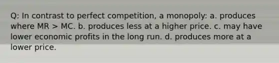 Q: In contrast to perfect competition, a monopoly: a. produces where MR > MC. b. produces less at a higher price. c. may have lower economic profits in the long run. d. produces more at a lower price.