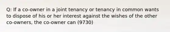 Q: If a co-owner in a joint tenancy or tenancy in common wants to dispose of his or her interest against the wishes of the other co-owners, the co-owner can (9730)