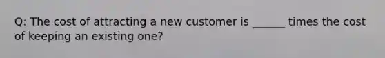 Q: The cost of attracting a new customer is ______ times the cost of keeping an existing one?