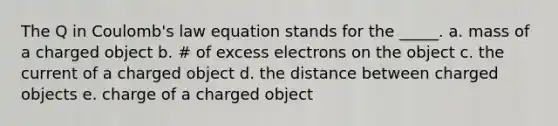 The Q in Coulomb's law equation stands for the _____. a. mass of a charged object b. # of excess electrons on the object c. the current of a charged object d. the distance between charged objects e. charge of a charged object