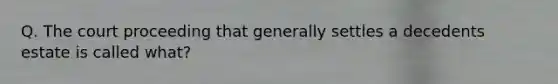 Q. The court proceeding that generally settles a decedents estate is called what?