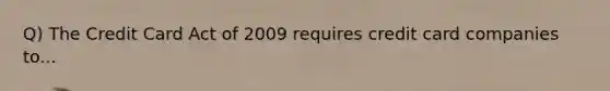 Q) The Credit Card Act of 2009 requires credit card companies to...