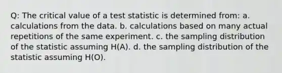 Q: The critical value of a test statistic is determined from: a. calculations from the data. b. calculations based on many actual repetitions of the same experiment. c. the sampling distribution of the statistic assuming H(A). d. the sampling distribution of the statistic assuming H(O).