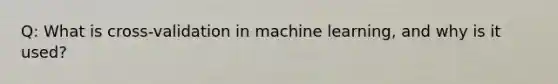 Q: What is cross-validation in machine learning, and why is it used?