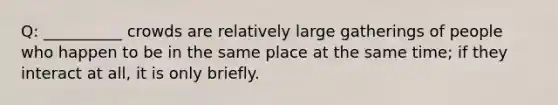 Q: __________ crowds are relatively large gatherings of people who happen to be in the same place at the same time; if they interact at all, it is only briefly.