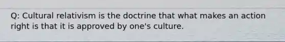 Q: Cultural relativism is the doctrine that what makes an action right is that it is approved by one's culture.