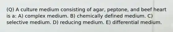 (Q) A culture medium consisting of agar, peptone, and beef heart is a: A) complex medium. B) chemically defined medium. C) selective medium. D) reducing medium. E) differential medium.