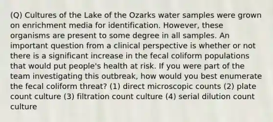 (Q) Cultures of the Lake of the Ozarks water samples were grown on enrichment media for identification. However, these organisms are present to some degree in all samples. An important question from a clinical perspective is whether or not there is a significant increase in the fecal coliform populations that would put people's health at risk. If you were part of the team investigating this outbreak, how would you best enumerate the fecal coliform threat? (1) direct microscopic counts (2) plate count culture (3) filtration count culture (4) serial dilution count culture