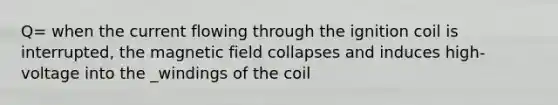 Q= when the current flowing through the ignition coil is interrupted, the magnetic field collapses and induces high-voltage into the _windings of the coil