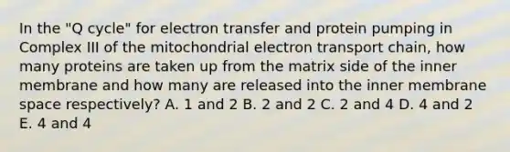 In the "Q cycle" for <a href='https://www.questionai.com/knowledge/kzP6QOcY63-electron-transfer' class='anchor-knowledge'>electron transfer</a> and protein pumping in Complex III of the mitochondrial electron transport chain, how many proteins are taken up from the matrix side of the inner membrane and how many are released into the inner membrane space respectively? A. 1 and 2 B. 2 and 2 C. 2 and 4 D. 4 and 2 E. 4 and 4