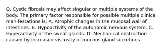 Q. Cystic fibrosis may affect singular or multiple systems of the body. The primary factor responsible for possible multiple clinical manifestations is: A. Atrophic changes in the mucosal wall of intestines. B. Hypoactivity of the autonomic nervous system. C. Hyperactivity of the sweat glands. D. Mechanical obstruction caused by increased viscosity of mucous gland secretions.