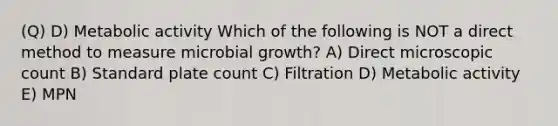 (Q) D) Metabolic activity Which of the following is NOT a direct method to measure microbial growth? A) Direct microscopic count B) Standard plate count C) Filtration D) Metabolic activity E) MPN