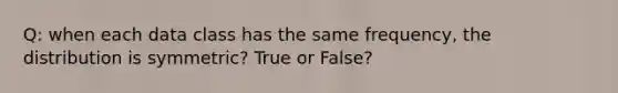 Q: when each data class has the same frequency, the distribution is symmetric? True or False?