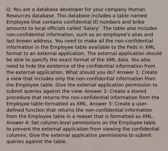 Q: You are a database developer for your company Human Resources database. This database includes a table named Employee that contains confidential ID numbers and bribe amounts to local officials called 'Salary'. The table also includes non-confidential information, such as an employee's alias and last known address. You need to make all the non-confidential information in the Employee table available to the Feds in XML format to an external application. The external application should be able to specify the exact format of the XML data. You also need to hide the existence of the confidential information from the external application. What should you do? Answer 1: Create a view that includes only the non-confidential information from the Employee table. Give the external application permission to submit queries against the view. Answer 2: Create a stored procedure that returns the non-confidential information from the Employee table formatted as XML. Answer 3: Create a user-defined function that returns the non-confidential information from the Employee table in a rowset that is formatted as XML. Answer 4: Set column-level permissions on the Employee table to prevent the external application from viewing the confidential columns. Give the external application permissions to submit queries against the table.