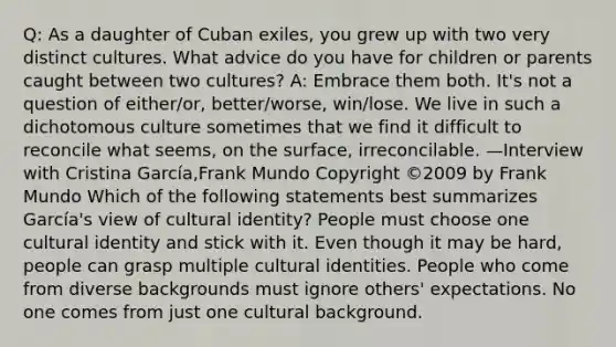 Q: As a daughter of Cuban exiles, you grew up with two very distinct cultures. What advice do you have for children or parents caught between two cultures? A: Embrace them both. It's not a question of either/or, better/worse, win/lose. We live in such a dichotomous culture sometimes that we find it difficult to reconcile what seems, on the surface, irreconcilable. —Interview with Cristina García,Frank Mundo Copyright ©2009 by Frank Mundo Which of the following statements best summarizes García's view of cultural identity? People must choose one cultural identity and stick with it. Even though it may be hard, people can grasp multiple cultural identities. People who come from diverse backgrounds must ignore others' expectations. No one comes from just one cultural background.