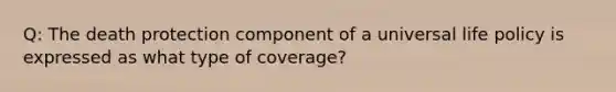 Q: The death protection component of a universal life policy is expressed as what type of coverage?