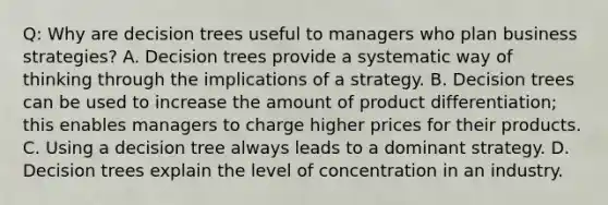 Q: Why are decision trees useful to managers who plan business strategies? A. Decision trees provide a systematic way of thinking through the implications of a strategy. B. Decision trees can be used to increase the amount of product differentiation; this enables managers to charge higher prices for their products. C. Using a decision tree always leads to a dominant strategy. D. Decision trees explain the level of concentration in an industry.