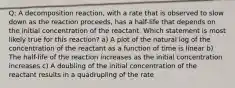 Q: A decomposition reaction, with a rate that is observed to slow down as the reaction proceeds, has a half-life that depends on the initial concentration of the reactant. Which statement is most likely true for this reaction? a) A plot of the natural log of the concentration of the reactant as a function of time is linear b) The half-life of the reaction increases as the initial concentration increases c) A doubling of the initial concentration of the reactant results in a quadrupling of the rate