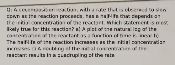 Q: A decomposition reaction, with a rate that is observed to slow down as the reaction proceeds, has a half-life that depends on the initial concentration of the reactant. Which statement is most likely true for this reaction? a) A plot of the natural log of the concentration of the reactant as a function of time is linear b) The half-life of the reaction increases as the initial concentration increases c) A doubling of the initial concentration of the reactant results in a quadrupling of the rate