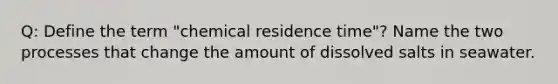 Q: Define the term "chemical residence time"? Name the two processes that change the amount of dissolved salts in seawater.