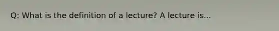 Q: What is the definition of a lecture? A lecture is...