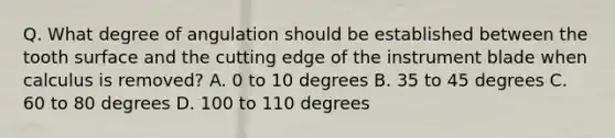 Q. What degree of angulation should be established between the tooth surface and the cutting edge of the instrument blade when calculus is removed? A. 0 to 10 degrees B. 35 to 45 degrees C. 60 to 80 degrees D. 100 to 110 degrees