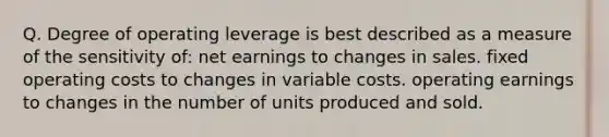 Q. Degree of operating leverage is best described as a measure of the sensitivity of: net earnings to changes in sales. fixed operating costs to changes in variable costs. operating earnings to changes in the number of units produced and sold.