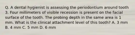 Q. A dental hygienist is assessing the periodontium around tooth 3. Four millimeters of visible recession is present on the facial surface of the tooth. The probing depth in the same area is 1 mm. What is the clinical attachment level of this tooth? A. 3 mm B. 4 mm C. 5 mm D. 6 mm