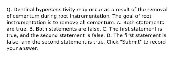 Q. Dentinal hypersensitivity may occur as a result of the removal of cementum during root instrumentation. The goal of root instrumentation is to remove all cementum. A. Both statements are true. B. Both statements are false. C. The first statement is true, and the second statement is false. D. The first statement is false, and the second statement is true. Click "Submit" to record your answer.