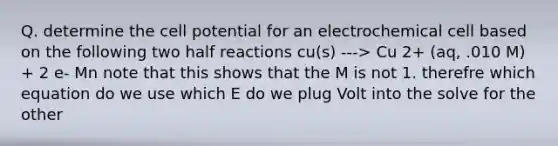 Q. determine the cell potential for an electrochemical cell based on the following two half reactions cu(s) ---> Cu 2+ (aq, .010 M) + 2 e- Mn note that this shows that the M is not 1. therefre which equation do we use which E do we plug Volt into the solve for the other