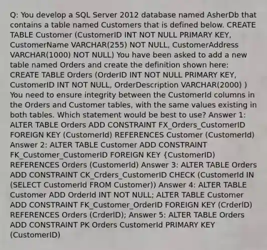 Q: You develop a SQL Server 2012 database named AsherDb that contains a table named Customers that is defined below. CREATE TABLE Customer (CustomerID INT NOT NULL PRIMARY KEY, CustomerName VARCHAR(255) NOT NULL, CustomerAddress VARCHAR(1000) NOT NULL) You have been asked to add a new table named Orders and create the definition shown here: CREATE TABLE Orders (OrderID INT NOT NULL PRIMARY KEY, CustomerID INT NOT NULL, OrderDescription VARCHAR(2000) ) You need to ensure integrity between the CustomerId columns in the Orders and Customer tables, with the same values existing in both tables. Which statement would be best to use? Answer 1: ALTER TABLE Orders ADD CONSTRAINT FX_Orders_CustomerID FOREIGN KEY (CustomerId) REFERENCES Customer (CustomerId) Answer 2: ALTER TABLE Customer ADD CONSTRAINT FK_Customer_CustomerID FOREIGN KEY {CustomerID) REFERENCES Orders (CustomerId) Answer 3: ALTER TABLE Orders ADD CONSTRAINT CK_Crders_CustomerID CHECK (CustomerId IN (SELECT CustomerId FROM Customer)) Answer 4: ALTER TABLE Customer ADD OrderId INT NOT NULL; ALTER TABLE Customer ADD CONSTRAINT FK_Customer_OrderID FOREIGN KEY (CrderlD) REFERENCES Orders (CrderlD); Answer 5: ALTER TABLE Orders ADD CONSTRAINT PK Orders CustomerId PRIMARY KEY (CustomerID)