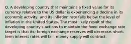 Q. A developing country that maintains a fixed value for its currency relative to the US dollar is experiencing a decline in its economic activity, and its inflation rate falls below the level of inflation in the United States. The most likely result of the developing country's actions to maintain the fixed exchange rate target is that its: foreign exchange reserves will decrease. short-term interest rates will fall. money supply will contract.