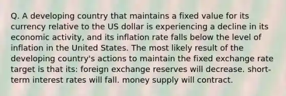 Q. A developing country that maintains a fixed value for its currency relative to the US dollar is experiencing a decline in its economic activity, and its inflation rate falls below the level of inflation in the United States. The most likely result of the developing country's actions to maintain the fixed exchange rate target is that its: foreign exchange reserves will decrease. short-term interest rates will fall. money supply will contract.