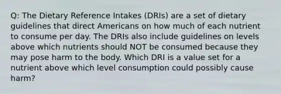 Q: The Dietary Reference Intakes (DRIs) are a set of dietary guidelines that direct Americans on how much of each nutrient to consume per day. The DRIs also include guidelines on levels above which nutrients should NOT be consumed because they may pose harm to the body. Which DRI is a value set for a nutrient above which level consumption could possibly cause harm?