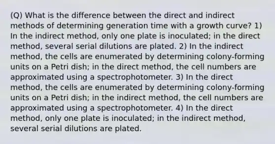 (Q) What is the difference between the direct and indirect methods of determining generation time with a growth curve? 1) In the indirect method, only one plate is inoculated; in the direct method, several serial dilutions are plated. 2) In the indirect method, the cells are enumerated by determining colony-forming units on a Petri dish; in the direct method, the cell numbers are approximated using a spectrophotometer. 3) In the direct method, the cells are enumerated by determining colony-forming units on a Petri dish; in the indirect method, the cell numbers are approximated using a spectrophotometer. 4) In the direct method, only one plate is inoculated; in the indirect method, several serial dilutions are plated.