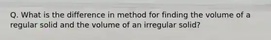 Q. What is the difference in method for finding the volume of a regular solid and the volume of an irregular solid?