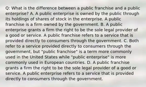 Q: What is the difference between a public franchise and a public enterprise? A. A public enterprise is owned by the public through its holdings of shares of stock in the enterprise. A public franchise is a firm owned by the government. B. A public enterprise grants a firm the right to be the sole legal provider of a good or service. A public franchise refers to a service that is provided directly to consumers through the government. C. Both refer to a service provided directly to consumers through the government, but "public franchise" is a term more commonly used in the United States while "public enterprise" is more commonly used in European countries. D. A public franchise grants a firm the right to be the sole legal provider of a good or service. A public enterprise refers to a service that is provided directly to consumers through the government.