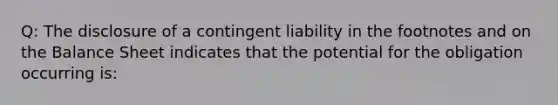 Q: The disclosure of a contingent liability in the footnotes and on the Balance Sheet indicates that the potential for the obligation occurring is: