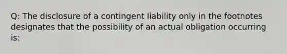 Q: The disclosure of a contingent liability only in the footnotes designates that the possibility of an actual obligation occurring is: