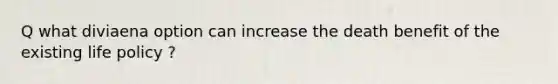 Q what diviaena option can increase the death benefit of the existing life policy ?