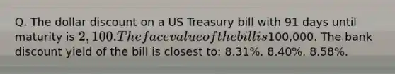 Q. The dollar discount on a US Treasury bill with 91 days until maturity is 2,100. The face value of the bill is100,000. The bank discount yield of the bill is closest to: 8.31%. 8.40%. 8.58%.