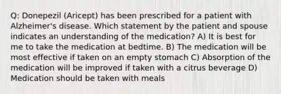 Q: Donepezil (Aricept) has been prescribed for a patient with Alzheimer's disease. Which statement by the patient and spouse indicates an understanding of the medication? A) It is best for me to take the medication at bedtime. B) The medication will be most effective if taken on an empty stomach C) Absorption of the medication will be improved if taken with a citrus beverage D) Medication should be taken with meals